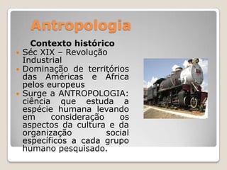 AntropologiaContexto históricoSéc XIX – Revolução IndustrialDominação de territórios das Américas e África pelos europeusSurge a ANTROPOLOGIA: ciência que estuda a espécie humana levando em consideração os aspectos da cultura e da organização social específicos a cada grupo humano pesquisado. 