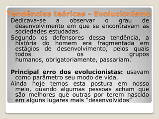 Tendências teóricas - EvolucionismoDedicava-se a observar o grau de desenvolvimento em que se encontravam as sociedades estudadas.Segundo os defensores dessa tendência, a história do homem era fragmentada em estágios de desenvolvimento, pelos quais todos os grupos humanos, obrigatoriamente, passariam.Principal erro dos evolucionistas: usavam como parâmetro seu modo de vida.Ainda hoje temos esta postura em nosso meio, quando algumas pessoas acham que são melhores que outras por terem nascido em alguns lugares mais “desenvolvidos”