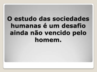 O estudo das sociedades humanas é um desafio ainda não vencido pelo homem.