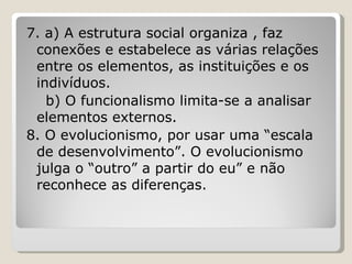 7. a) A estrutura social organiza , faz conexões e estabelece as várias relações entre os elementos, as instituições e os indivíduos. b) O funcionalismo limita-se a analisar elementos externos. 8. O evolucionismo, por usar uma “escala de desenvolvimento”. O evolucionismo julga o “outro” a partir do eu” e não reconhece as diferenças. 