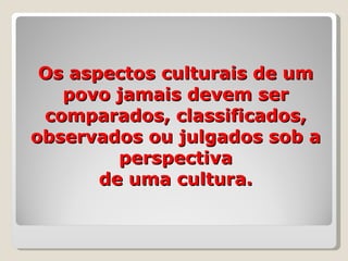 Os aspectos culturais de um povo jamais devem ser comparados, classificados, observados ou julgados sob a perspectiva de uma cultura. 