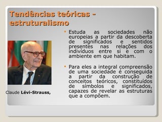 Tendências teóricas - estruturalismo Estuda as sociedades não europeias a partir da descoberta de significados e sentidos presentes nas relações dos indivíduos entre si e com o ambiente em que habitam. Para eles a integral compreensão de uma sociedade é conseguida a partir da construção de conceitos teóricos, constituídos de símbolos e significados, capazes de revelar as estruturas que a compõem. Claude  Lévi-Strauss, 