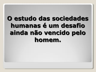O estudo das sociedades humanas é um desafio ainda não vencido pelo homem. 