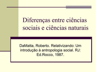 Diferenças entre ciências
 sociais e ciências naturais

DaMatta, Roberto. Relativizando: Um
introdução à antropologia social. RJ:
          Ed.Rocco, 1987.
 