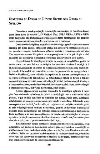 CONTEÚDOS DE ENSINO DE CIÊNCIAS SOCIAIS NOS CURSOS DE
NUTRIÇÃO
Nos seis cursos de graduação em nutrição mais antigos no Brasil que fazem
parte desta etapa do estudo (USP, UniRio, Uerj, UFRJ, UFBA, UFPE e UFF),
essas disciplinas são ministradas por professores tanto pertencentes aos próprios
cursos como a departamentos de ciências sociais e humanas.
O ensino de disciplinas específicas de sociologia (geral e aplicada) esteve
presente em cinco cursos, sendo que apenas um associava conteúdos sociológi-
cos aos da economia, intitulando-se ciências sociais e econômicas da nutrição.
Três cursos ensinavam disciplinas de antropologia social e de psicologia social,
enquanto que economia e geografia econômica constavam em dois cursos.
Os conteúdos de sociologia, sempre de natureza introdutória, pouco se
articulavam com uma leitura sociológica das questões relativas à nutrição e à
alimentação, centrando-se apenas na especificidade da sociologia (seu objeto, ob-
jetividade, totalidade), nas correntes clássicas do pensamento sociológico (Marx,
Weber e Durkheim), com reduzida incorporação de autores contemporâneos ou
de outras correntes de pensamento. A conceituação básica se dirigia a tópicos
como estrutura social e sistema de estratificação social; mudança social; ideologia
e sistemas de valores; teoria da ação social; interação e socialização, burocratização
e organização social, indivíduo e sociedade, entre outros.
Apenas alguns cursos inseriam conteúdos de sociologia aplicada à nutri-
ção, fazendo interlocução interdisciplinar da sociologia com a nutrição ou saúde
pública, o que se dava conforme as clientelas dos cursos. Nesse caso, as relações
estabeleciam-se tanto pela associação entre saúde e sociedade, debatendo temas
como políticas e instituições de saúde, as conjunturas e condições de saúde, quan-
to pela articulação entre nutrição e sociedade, quando se discutiam alimentação/
nutrição como componentes das políticas sociais governamentais, o problema da
fome no Brasil e as suas conseqüências, os padrões de alimentação, a estrutura
agrária, a produção e o consumo de alimentos e suas transformações e conseqüên-
cias, de acordo com o processo de industrialização.
Residualmente, outros conteúdos, designados de sociologia aplicada, eram
discutidos, tais como os movimentos sociais; gênero e família e a condição da
mulher; raça e etnia; exclusão social e pobreza; relações entre Estado e sociedade;
violência. Refletiam processos sociais recentes da sociedade brasileira, com baixa
adaptação dos conteúdos às questões específicas da nutrição, tratando de proble-
mas sociais sob o ângulo da sociologia da intervenção.
 