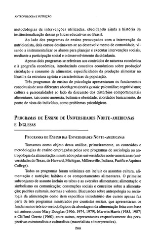 metodologias de intervenções utilizadas, elucidando ainda a história da
institucionalização dessas práticas educativas no Brasil.
Ao lado dos programas de ensino preocupados com a intervenção do
nutricionista, dois cursos destinavam-se ao desenvolvimento de comunidade, vi-
sando a instrumentalizar os alunos para planejar e executar intervenções sociais,
mediante a participação social e o desenvolvimento da cidadania.
Apenas dois programas se referiram aos conteúdos de natureza econômica
e à geografia econômica, introduzindo conceitos econômicos sobre produção/
circulação e consumo de alimentos; especificidades da produção alimentar no
Brasil e da estrutura agrária e características da população.
Três programas de ensino de psicologia apresentaram os fundamentos
conceituais de suas diferentes abordagens (teoria gestalt; psicanálise; cognitivismo;
cultura e personalidade) ao lado da discussão dos distúrbios comportamentais
alimentares, tais como anorexia, bulimia e obesidade, abordados basicamente, do
ponto de vista do indivíduo, como problemas psicológicos.
PROGRAMAS DE ENSINO DE UNIVERSIDADES NORTE-AMERICANAS
E INGLESAS
PROGRAMAS DE ENSINO DAS UNIVERSIDADES NORTE-AMERICANAS
Tomamos como objeto desta análise, primeiramente, os conteúdos e
metodologias de ensino empregadas pelos sete programas de sociologia ou an-
tropologia da alimentação ministrados pelas universidades norte-americanas (uni-
versidades do Texas, de Harvard, Michigan, Millersville, Indiana, Pacific e Aquinas
College).
Todos os programas foram unânimes em incluir os assuntos cultura, ali-
mentação e nutrição; hábitos e os comportamentos alimentares. O primeiro
subconjunto de assunto incluiu os tabus e as aversões alimentares; alimentação e
simbolismo ou comunicação; construções sociais e conceitos sobre a alimenta-
ção; padrões culturais, normas e valores. Discussões sobre antropologia ou socio-
logia da alimentação como item específico introdutório dos cursos apenas fez
parte de três programas ministrados por cientistas sociais, que apresentaram os
fundamentos teórico-metodológicos da abordagem da alimentação feita com base
em autores como Mary Douglas (1966, 1974, 1979), Marwin Harris (1985, 1987)
e Clifford Geertz (1960), entre outros, representantes respectivamente das pers-
pectivas estruturalista e culturalista (materialista e interpretativa).
 