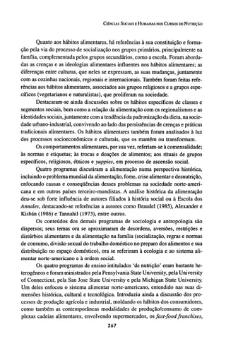 Quanto aos hábitos alimentares, há referências à sua constituição e forma-
ção pela via do processo de socialização nos grupos primários, principalmente na
família, complementada pelos grupos secundários, como a escola. Foram aborda-
das as crenças e as ideologias alimentares influentes nos hábitos alimentares; as
diferenças entre culturas, que neles se expressam, as suas mudanças, juntamente
com as cozinhas nacionais, regionais e internacionais. Também foram feitas refe-
rências aos hábitos alimentares, associados aos grupos religiosos e a grupos espe-
cíficos (vegetarianos e naturalistas), que proliferam na sociedade.
Destacaram-se ainda discussões sobre os hábitos específicos de classes e
segmentos sociais, bem como a relação da alimentação com os regionalismos e as
identidades sociais, juntamente com a tendência da padronização da dieta, na socie-
dade urbano-industrial, convivendo ao lado das persistências de crenças e práticas
tradicionais alimentares. Os hábitos alimentares também foram analisados à luz
dos processos socioeconômicos e culturais, que os mantêm ou transformam.
Os comportamentos alimentares, por sua vez, referiam-se à comensalidade;
às normas e etiquetas; às trocas e doações de alimentos; aos rituais de grupos
específicos, religiosos, étnicos e yuppies, em processo de ascensão social.
Quatro programas discutiram a alimentação numa perspectiva histórica,
incluindo o problema mundial da alimentação, fome, crise alimentar e desnutrição,
enfocando causas e conseqüências desses problemas na sociedade norte-ameri-
cana e em outros países terceiro-mundistas. A análise histórica da alimentação
deu-se sob forte influência de autores filiados à história social ou à Escola dos
Annates, destacando-se referências a autores como Braudel (1985), Alexander e
Kisbán (1986) e Tannahil (1973), entre outros.
Os conteúdos dos demais programas de sociologia e antropologia são
dispersos; seus temas ora se aproximaram de desordens, aversões, restrições e
distúrbios alimentares e da alimentação na família (socialização, regras e normas
de consumo, divisão sexual do trabalho doméstico no preparo dos alimentos e sua
distribuição no espaço doméstico), ora se referiram à ecologia e ao sistema ali-
mentar norte-americano e à ordem social.
Os quatro programas de ensino intitulados 'de nutrição' eram bastante he-
terogêneos e foram ministrados pela Pensylvania State University, pela University
of Connecticut, pela San Jose State University e pela Michigan State University.
Um deles enfocou o sistema alimentar norte-americano, entendido nas suas di-
mensões histórica, cultural e tecnológica. Introduziu ainda a discussão dos pro-
cessos de produção agrícola e industrial, moldando os hábitos dos consumidores,
como também as contemporâneas modalidades de produção/consumo de com-
plexas cadeias alimentares, envolvendo supermercados, os fast-food franchises,
 
