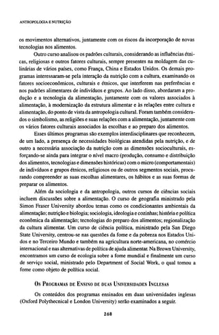 os movimentos alternativos, juntamente com os riscos da incorporação de novas
tecnologias nos alimentos.
Outro curso analisou os padrões culturais, considerando as influências étni-
cas, religiosas e outros fatores culturais, sempre presentes na moldagem das cu-
linárias de vários países, como França, China e Estados Unidos. Os demais pro-
gramas interessaram-se pela interação da nutrição com a cultura, examinando os
fatores socioeconômicos, culturais e étnicos, que interferem nas preferências e
nos padrões alimentares de indivíduos e grupos. Ao lado disso, abordaram a pro-
dução e a tecnologia da alimentação, juntamente com os valores associados à
alimentação, à modernização da estrutura alimentar e às relações entre cultura e
alimentação, do ponto de vista da antropologia cultural. Foram também considera-
dos o simbolismo, as religiões e suas relações com a alimentação, juntamente com
os vários fatores culturais associados às escolhas e ao preparo dos alimentos.
Esses últimos programas são exemplos interdisciplinares que reconhecem,
de um lado, a presença de necessidades biológicas atendidas pela nutrição, e de
outro a necessária associação da nutrição com as dimensões socioculturais, es-
forçando-se ainda para integrar o nível macro (produção, consumo e distribuição
dos alimentos, tecnologias e dimensões históricas) com o micro (comportamentais)
de indivíduos e grupos étnicos, religiosos ou de outros segmentos sociais, procu-
rando compreender as suas escolhas alimentares, os hábitos e as suas formas de
preparar os alimentos.
Além da sociologia e da antropologia, outros cursos de ciências sociais
incluem discussões sobre a alimentação. O curso de geografia ministrado pela
Simon Fraser University abordou temas como os condicionantes ambientais da
alimentação; nutrição e biologia; sociologia, ideologia e cozinhas; história e política
econômica da alimentação; tecnologias do preparo dos alimentos; regionalização
da cultura alimentar. Um curso de ciência política, ministrado pela San Diego
State University, centrou-se nas questões da fome e da pobreza nos Estados Uni-
dos e no Terceiro Mundo e também na agricultura norte-americana, no comércio
internacional e nas alternativas de política de ajuda alimentar. Na Brown University,
encontramos um curso de ecologia sobre a fome mundial e finalmente um curso
de serviço social, ministrado pelo Department of Social Work, o qual tomou a
fome como objeto de política social.
Os PROGRAMAS DE ENSINO DE DUAS UNIVERSIDADES INGLESAS
Os conteúdos dos programas ensinados em duas universidades inglesas
(Oxford Polythecnical e London University) serão examinados a seguir.
 