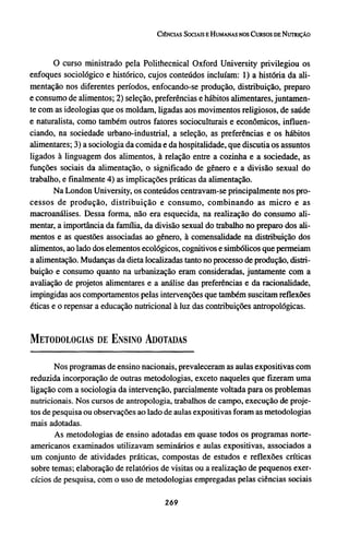 O curso ministrado pela Polithecnical Oxford University privilegiou os
enfoques sociológico e histórico, cujos conteúdos incluíam: 1) a história da ali-
mentação nos diferentes períodos, enfocando-se produção, distribuição, preparo
e consumo de alimentos; 2) seleção, preferências e hábitos alimentares, juntamen-
te com as ideologias que os moldam, ligadas aos movimentos religiosos, de saúde
e naturalista, como também outros fatores socioculturais e econômicos, influen-
ciando, na sociedade urbano-industrial, a seleção, as preferências e os hábitos
alimentares; 3) a sociologia da comida e da hospitalidade, que discutia os assuntos
ligados à linguagem dos alimentos, à relação entre a cozinha e a sociedade, as
funções sociais da alimentação, o significado de gênero e a divisão sexual do
trabalho, e finalmente 4) as implicações práticas da alimentação.
Na London University, os conteúdos centravam-se principalmente nos pro-
cessos de produção, distribuição e consumo, combinando as micro e as
macroanálises. Dessa forma, não era esquecida, na realização do consumo ali-
mentar, a importância da família, da divisão sexual do trabalho no preparo dos ali-
mentos e as questões associadas ao gênero, à comensalidade na distribuição dos
alimentos, ao lado dos elementos ecológicos, cognitivos e simbólicos que permeiam
a alimentação. Mudanças da dieta localizadas tanto no processo de produção, distri-
buição e consumo quanto na urbanização eram consideradas, juntamente com a
avaliação de projetos alimentares e a análise das preferências e da racionalidade,
impingidas aos comportamentos pelas intervenções que também suscitam reflexões
éticas e o repensar a educação nutricional à luz das contribuições antropológicas.
METODOLOGIAS DE ENSINO ADOTADAS
Nos programas de ensino nacionais, prevaleceram as aulas expositivas com
reduzida incorporação de outras metodologias, exceto naqueles que fizeram uma
ligação com a sociologia da intervenção, parcialmente voltada para os problemas
nutricionais. Nos cursos de antropologia, trabalhos de campo, execução de proje-
tos de pesquisa ou observações ao lado de aulas expositivas foram as metodologias
mais adotadas.
As metodologias de ensino adotadas em quase todos os programas norte-
americanos examinados utilizavam seminários e aulas expositivas, associados a
um conjunto de atividades práticas, compostas de estudos e reflexões críticas
sobre temas; elaboração de relatórios de visitas ou a realização de pequenos exer-
cícios de pesquisa, com o uso de metodologias empregadas pelas ciências sociais
 