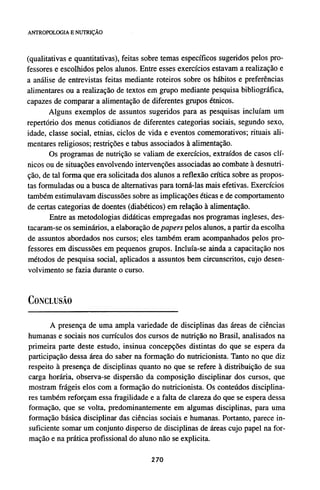 (qualitativas e quantitativas), feitas sobre temas específicos sugeridos pelos pro-
fessores e escolhidos pelos alunos. Entre esses exercícios estavam a realização e
a análise de entrevistas feitas mediante roteiros sobre os hábitos e preferências
alimentares ou a realização de textos em grupo mediante pesquisa bibliográfica,
capazes de comparar a alimentação de diferentes grupos étnicos.
Alguns exemplos de assuntos sugeridos para as pesquisas incluíam um
repertório dos menus cotidianos de diferentes categorias sociais, segundo sexo,
idade, classe social, etnias, ciclos de vida e eventos comemorativos; rituais ali-
mentares religiosos; restrições e tabus associados à alimentação.
Os programas de nutrição se valiam de exercícios, extraídos de casos clí-
nicos ou de situações envolvendo intervenções associadas ao combate à desnutri-
ção, de tal forma que era solicitada dos alunos a reflexão crítica sobre as propos-
tas formuladas ou a busca de alternativas para torná-las mais efetivas. Exercícios
também estimulavam discussões sobre as implicações éticas e de comportamento
de certas categorias de doentes (diabéticos) em relação à alimentação.
Entre as metodologias didáticas empregadas nos programas ingleses, des-
tacaram-se os seminários, a elaboração de papers pelos alunos, a partir da escolha
de assuntos abordados nos cursos; eles também eram acompanhados pelos pro-
fessores em discussões em pequenos grupos. Incluía-se ainda a capacitação nos
métodos de pesquisa social, aplicados a assuntos bem circunscritos, cujo desen-
volvimento se fazia durante o curso.
CONCLUSÃO
A presença de uma ampla variedade de disciplinas das áreas de ciências
humanas e sociais nos currículos dos cursos de nutrição no Brasil, analisados na
primeira parte deste estudo, insinua concepções distintas do que se espera da
participação dessa área do saber na formação do nutricionista. Tanto no que diz
respeito à presença de disciplinas quanto no que se refere à distribuição de sua
carga horária, observa-se dispersão da composição disciplinar dos cursos, que
mostram frágeis elos com a formação do nutricionista. Os conteúdos disciplina-
res também reforçam essa fragilidade e a falta de clareza do que se espera dessa
formação, que se volta, predominantemente em algumas disciplinas, para uma
formação básica disciplinar das ciências sociais e humanas. Portanto, parece in-
suficiente somar um conjunto disperso de disciplinas de áreas cujo papel na for-
mação e na prática profissional do aluno não se explicita.
 