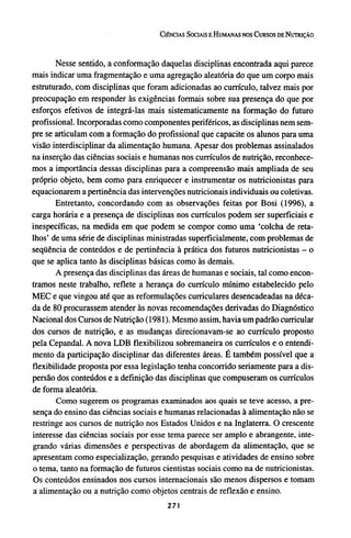 Nesse sentido, a conformação daquelas disciplinas encontrada aqui parece
mais indicar uma fragmentação e uma agregação aleatória do que um corpo mais
estruturado, com disciplinas que foram adicionadas ao currículo, talvez mais por
preocupação em responder às exigências formais sobre sua presença do que por
esforços efetivos de integrá-las mais sistematicamente na formação do futuro
profissional. Incorporadas como componentes periféricos, as disciplinas nem sem-
pre se articulam com a formação do profissional que capacite os alunos para uma
visão interdisciplinar da alimentação humana. Apesar dos problemas assinalados
na inserção das ciências sociais e humanas nos currículos de nutrição, reconhece-
mos a importância dessas disciplinas para a compreensão mais ampliada de seu
próprio objeto, bem como para enriquecer e instrumentar os nutricionistas para
equacionarem a pertinência das intervenções nutricionais individuais ou coletivas.
Entretanto, concordando com as observações feitas por Bosi (1996), a
carga horária e a presença de disciplinas nos currículos podem ser superficiais e
inespecíficas, na medida em que podem se compor como uma 'colcha de reta-
lhos' de uma série de disciplinas ministradas superficialmente, com problemas de
seqüência de conteúdos e de pertinência à prática dos futuros nutricionistas - o
que se aplica tanto às disciplinas básicas como às demais.
A presença das disciplinas das áreas de humanas e sociais, tal como encon-
tramos neste trabalho, reflete a herança do currículo mínimo estabelecido pelo
MEC e que vingou até que as reformulações curriculares desencadeadas na déca-
da de 80 procurassem atender às novas recomendações derivadas do Diagnóstico
Nacional dos Cursos de Nutrição (1981). Mesmo assim, havia um padrão curricular
dos cursos de nutrição, e as mudanças direcionavam-se ao currículo proposto
pela Cepandal. A nova LDB flexibilizou sobremaneira os currículos e o entendi-
mento da participação disciplinar das diferentes áreas. É também possível que a
flexibilidade proposta por essa legislação tenha concorrido seriamente para a dis-
persão dos conteúdos e a definição das disciplinas que compuseram os currículos
de forma aleatória.
Como sugerem os programas examinados aos quais se teve acesso, a pre-
sença do ensino das ciências sociais e humanas relacionadas à alimentação não se
restringe aos cursos de nutrição nos Estados Unidos e na Inglaterra. O crescente
interesse das ciências sociais por esse tema parece ser amplo e abrangente, inte-
grando várias dimensões e perspectivas de abordagem da alimentação, que se
apresentam como especialização, gerando pesquisas e atividades de ensino sobre
o tema, tanto na formação de futuros cientistas sociais como na de nutricionistas.
Os conteúdos ensinados nos cursos internacionais são menos dispersos e tomam
a alimentação ou a nutrição como objetos centrais de reflexão e ensino.
 