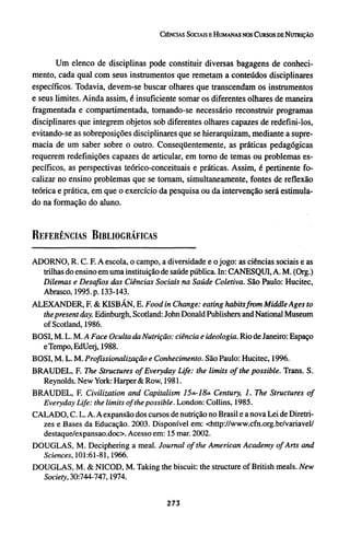Um elenco de disciplinas pode constituir diversas bagagens de conheci-
mento, cada qual com seus instrumentos que remetam a conteúdos disciplinares
específicos. Todavia, devem-se buscar olhares que transcendam os instrumentos
e seus limites. Ainda assim, é insuficiente somar os diferentes olhares de maneira
fragmentada e compartimentada, tornando-se necessário reconstruir programas
disciplinares que integrem objetos sob diferentes olhares capazes de redefini-los,
evitando-se as sobreposições disciplinares que se hierarquizam, mediante a supre-
macia de um saber sobre o outro. Conseqüentemente, as práticas pedagógicas
requerem redefinições capazes de articular, em torno de temas ou problemas es-
pecíficos, as perspectivas teórico-conceituais e práticas. Assim, é pertinente fo-
calizar no ensino problemas que se tornam, simultaneamente, fontes de reflexão
teórica e prática, em que o exercício da pesquisa ou da intervenção será estimula-
do na formação do aluno.
REFERÊNCIAS BIBLIOGRÁFICAS
ADORNO, R. C. F. A escola, o campo, a diversidade e o jogo: as ciências sociais e as
trilhas do ensino em uma instituição de saúde pública. In: CANESQUI, A. M. (Org.)
Dilemas e Desafios das Ciências Sociais na Saúde Coletiva. São Paulo: Hucitec,
Abrasco, 1995. p. 133-143.
ALEXANDER, F. & KISBÁN, E. Food in Change: eating habits from Middle Ages to
the present day. Edinburgh, Scotland: John Donald Publishers and National Museum
of Scotland, 1986.
BOSI, M. L. M. A Face Oculta da Nutrição: ciência e ideologia. Rio de Janeiro: Espaço
e Tempo, EdUerj, 1988.
BOSI, M. L. M. Profissionalização e Conhecimento. São Paulo: Hucitec, 1996.
BRAUDEL, F. The Structures of Everyday Life: the limits of the possible. Trans. S.
Reynolds. New York: Harper & Row, 1981.
BRAUDEL, F. Civilization and Capitalism 15th-18th Century, 1. The Structures of
Everyday Life: the limits of the possible. London: Collins, 1985.
CALADO, C. L. A. A expansão dos cursos de nutrição no Brasil e a nova Lei de Diretri-
zes e Bases da Educação. 2003. Disponível em: <http://www.cfn.org.br/variavel/
destaque/expansao.doo. Acesso em: 15 mar. 2002.
DOUGLAS, M. Deciphering a meal. Journal of the American Academy of Arts and
Sciences, 101:61-81, 1966.
DOUGLAS, M. & NICOD, M. Taking the biscuit: the structure of British meals. New
Society, 30:744-747, 1974.
 