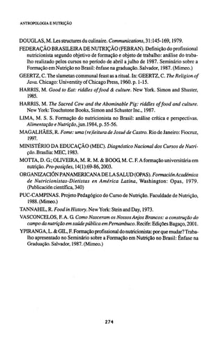 DOUGLAS, M. Les structures du culinaire. Communications, 31:145-169, 1979.
FEDERAÇÃO BRASILEIRA DE NUTRIÇÃO (FEBRAN). Definição do profissional
nutricionista segundo objetivo de formação e objeto de trabalho: análise do traba-
lho realizado pelos cursos no período de abril a julho de 1987. Seminário sobre a
Formação em Nutrição no Brasil: ênfase na graduação. Salvador, 1987. (Mimeo.)
GEERTZ, C. The slametan communal feast as a ritual. In: GEERTZ, C. The Religion of
Java. Chicago: Universtity of Chicago Press, 1960. p. 1-15.
HARRIS, M. Good to Eat: riddles of food & culture. New York. Simon and Shuster,
1985.
HARRIS, M. The Sacred Cow and the Abominable Pig: riddles of food and culture.
New York: Touchstone Books, Simon and Schuster Inc., 1987.
LIMA, M. S. S. Formação do nutricionista no Brasil: análise crítica e perspectivas.
Alimentação e Nutrição, jun.1984, p. 55-56.
MAGALHÃES, R. Fome: uma (re)leitura de Josué de Castro. Rio de Janeiro: Fiocruz,
1997.
MINISTÉRIO DA EDUCAÇÃO (MEC). Diagnóstico Nacional dos Cursos de Nutri-
ção. Brasília: MEC, 1983.
MOTTA, D. G; OLIVEIRA, M. R. M. & BOOG, M. C. F. A formação universitária em
nutrição. Pro-posições, 14(1):69-86, 2003.
ORGANIZACIÓN PANAMERICANA DE LA SALUD (OPAS). Formación Académica
de Nutricionistas-Dietistas en América Latina, Washington: Opas, 1979.
(Publicación científica, 340)
PUC-CAMPINAS. Projeto Pedagógico do Curso de Nutrição. Faculdade de Nutrição,
1988. (Mimeo.)
TANNAHIL, R. Food in History. New York: Stein and Day, 1973.
VASCONCELOS, F. A. G Como Nasceram os Nossos Anjos Brancos: a construção do
campo da nutrição em saúde pública em Pernambuco. Recife: Edições Bagaço, 2001.
YPIRANGA, L. & GEL, F. Formação profissional do nutricionista: por que mudar? Traba-
lho apresentado no Seminário sobre a Formação em Nutrição no Brasil: Ênfase na
Graduação. Salvador, 1987. (Mimeo.)
 