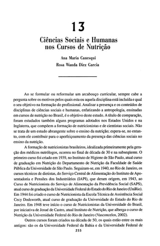 13
Ciências Sociais e Humanas
nos Cursos de Nutrição
Ana Maria Canesqui
Rosa Wanda Diez Garcia
Ao se formular ou reformular um arcabouço curricular, sempre cabe a
pergunta sobre os motivos pelos quais esta ou aquela disciplina está incluída e qual
o seu objetivo na formação do profissional. Analisar a presença e os conteúdos de
disciplinas de ciências sociais e humanas, enfatizando a antropologia, ensinadas
em cursos de nutrição no Brasil, é o objetivo deste estudo. A título de comparação,
foram estudados também alguns programas adotados nos Estados Unidos e na
Inglaterra, que compõem a formação de nutricionistas e de cientistas sociais. Não
se trata de um estudo abrangente sobre o ensino da nutrição; espera-se, no entan-
to, com ele contribuir para o aperfeiçoamento da presença das ciências sociais no
ensino da nutrição.
A formação de nutricionistas brasileiros, idealizada primeiramente pela gera-
ção dos médicos nutrólogos, ocorreu no final de década de 30 e na subseqüente. O
primeiro curso foi criado em 1939, no Instituto de Higiene de São Paulo, atual curso
de graduação em Nutrição do Departamento de Nutrição da Faculdade de Saúde
Pública da Universidade de São Paulo. Seguiram-se, em 1940, no Rio de Janeiro, os
cursos técnicos de dietistas, do Serviço Central de Alimentação do Instituto de Apo-
sentadoria e Pensões dos Industriários (IAPI), que deram origem, em 1943, ao
Curso de Nutricionista do Serviço de Alimentação da Previdência Social (SAPS),
atual curso de graduação da Universidade Federal do Estado do Rio de Janeiro (UniRio).
Em 1944 foi criado o curso de Nutricionista da Escola Técnica de Assistência Social
Cecy Dodsworth, atual curso de graduação da Universidade do Estado do Rio de
Janeiro. Em 1948 teve início o curso de Nutricionistas da Universidade do Brasil,
por iniciativa de Josué de Castro, atual Instituto de Nutrição, que alberga o curso de
Nutrição da Universidade Federal do Rio de Janeiro (Vasconcelos, 2002).
Outros cursos foram criados na década de 50, os quais estão entre os mais
antigos: são os da Universidade Federal da Bahia e da Universidade Federal de
 