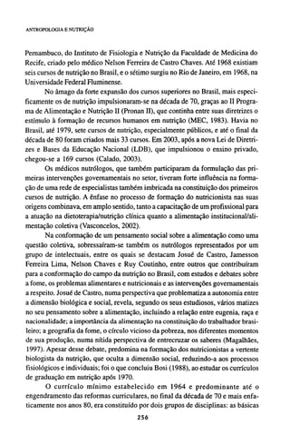 Pernambuco, do Instituto de Fisiologia e Nutrição da Faculdade de Medicina do
Recife, criado pelo médico Nelson Ferreira de Castro Chaves. Até 1968 existiam
seis cursos de nutrição no Brasil, e o sétimo surgiu no Rio de Janeiro, em 1968, na
Universidade Federal Fluminense.
No âmago da forte expansão dos cursos superiores no Brasil, mais especi-
ficamente os de nutrição impulsionaram-se na década de 70, graças ao II Progra-
ma de Alimentação e Nutrição II (Pronan II), que continha entre suas diretrizes o
estímulo à formação de recursos humanos em nutrição (MEC, 1983). Havia no
Brasil, até 1979, sete cursos de nutrição, especialmente públicos, e até o final da
década de 80 foram criados mais 33 cursos. Em 2003, após a nova Lei de Diretri-
zes e Bases da Educação Nacional (LDB), que impulsionou o ensino privado,
chegou-se a 169 cursos (Calado, 2003).
Os médicos nutrólogos, que também participaram da formulação das pri-
meiras intervenções governamentais no setor, tiveram forte influência na forma-
ção de uma rede de especialistas também imbricada na constituição dos primeiros
cursos de nutrição. A ênfase no processo de formação do nutricionista nas suas
origens combinava, em amplo sentido, tanto a capacitação de um profissional para
a atuação na dietoterapia/nutrição clínica quanto a alimentação institucional/ali-
mentação coletiva (Vasconcelos, 2002).
Na conformação de um pensamento social sobre a alimentação como uma
questão coletiva, sobressaíram-se também os nutrólogos representados por um
grupo de intelectuais, entre os quais se destacam Josué de Castro, Jamesson
Ferreira Lima, Nelson Chaves e Ruy Coutinho, entre outros que contribuíram
para a conformação do campo da nutrição no Brasil, com estudos e debates sobre
a fome, os problemas alimentares e nutricionais e as intervenções governamentais
a respeito. Josué de Castro, numa perspectiva que problematiza a autonomia entre
a dimensão biológica e social, revela, segundo os seus estudiosos, vários matizes
no seu pensamento sobre a alimentação, incluindo a relação entre eugenia, raça e
nacionalidade; a importância da alimentação na constituição do trabalhador brasi-
leiro; a geografia da fome, o círculo vicioso da pobreza, nos diferentes momentos
de sua produção, numa nítida perspectiva de entrecruzar os saberes (Magalhães,
1997). Apesar desse debate, predomina na formação dos nutricionistas a vertente
biologista da nutrição, que oculta a dimensão social, reduzindo-a aos processos
fisiológicos e individuais; foi o que concluiu Bosi (1988), ao estudar os currículos
de graduação em nutrição após 1970.
O currículo mínimo estabelecido em 1964 e predominante até o
engendramento das reformas curriculares, no final da década de 70 e mais enfa-
ticamente nos anos 80, era constituído por dois grupos de disciplinas: as básicas
 