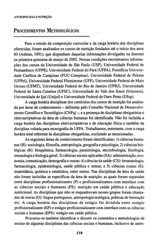 PROCEDIMENTOS METODOLÓGICOS
Para o estudo da composição curricular e da carga horária das disciplinas
oferecidas, foram analisados os cursos de nutrição fundados até o início dos anos
80 (Asbran, 1991), que dispunham daquelas informações divulgadas na Internet
na primeira quinzena de março de 2002. Nessas condições encontramos informa-
ções dos cursos da Universidade de São Paulo (USP), Universidade Federal de
Pernambuco (UFPE), Universidade Federal do Pará (UFPA), Pontifícia Universi-
dade Católica de Campinas (PUC-Campinas), Universidade Federal de Pelotas
(UFPel), Universidade Federal Fluminense (UFF), Universidade Federal de Mato
Grosso (UFMT), Universidade Federal do Rio de Janeiro (UFRJ), Universidade
Federal de Santa Catarina (UFSC), Universidade do Vale dos Sinos (Unisinos),
Universidade de Ijuí (Unijuí) e Universidade Federal de Ouro Preto (Ufop).
A carga horária disciplinar dos currículos dos cursos de nutrição foi analisa-
da por áreas de conhecimento - definidas pelo Conselho Nacional de Desenvolvi-
mento Científico e Tecnológico (CNPq) -, e a presença de disciplinas obrigatórias e
eletivas/optativas da área de ciências humanas foi identificada. Não foi incluída a
carga horária das disciplinas eletivas/optativas e de educação física e também da
disciplina voltada para monografia da UFPA. Trabalhamos, entretanto, com a carga
horária total referente às disciplinas obrigatórias, excluindo as mencionadas.
As seguintes áreas de conhecimento foram identificadas: 1) ciências huma-
nas (H): sociologia, filosofia, antropologia, geografia e psicologia; 2) ciências bio-
lógicas (B): bioquímica, farmacologia, parasitologia, microbiologia, fisiologia,
imunologia e biologia geral; 3) ciências sociais aplicadas (SA): administração, eco-
nomia, comunicação, demografía e outras; 4) ciências da saúde (CS): bromatologia,
farmacologia, epidemiologia, saúde pública e outras; e 5) ciências exatas (E):
matemática, química e estatística, entre outras. Nas disciplinas da área da saúde
não foram incluídas as específicas da área de nutrição, as quais foram separadas
entre disciplinas profissionalizantes (P) e profissionalizantes com interface com
as ciências sociais e humanas (PS): nutrição em saúde pública e educação
nutricional. As disciplinas que não se enquadravam nesses grupos foram chama-
das de outras (O): língua portuguesa, antropologia teológica, práticas de formação
etc. A carga horária das disciplinas de estágio foi dividida entre estágio
profissionalizante (EP) e estágio profissionalizante com interface com as ciências
sociais e humanas (EPS): estágio em saúde pública.
Procurou-se também identificar e discutir os conteúdos e metodologias de
ensino de algumas disciplinas das ciências sociais e humanas, inclusive de antro-
 
