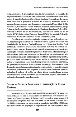 pologia, nos cursos de graduação em nutrição. Foram analisados os conteúdos de
programas disponibilizados por coordenadores ou professores dos cursos mais
antigos de nutrição, fundados até o início da década de 80. A cada um dos cursos
foram solicitados os programas de ensino das disciplinas de ciências sociais e
humanas. Incluem-se nessa parte do estudo os programas da Universidade de São
Paulo (USP), Universidade Federal do Estado do Rio de Janeiro (UniRio), antiga
Federação das Escolas Federais Isoladas do Estado da Guanabara (Fefieg), Uni-
versidade do Estado do Rio de Janeiro (Uerj), Universidade Federal do Rio de
Janeiro (UFRJ), Universidade Federal da Bahia (UFBA), Universidade Federal de
Pernambuco (UFPE) e Universidade Federal Fluminense (UFF).
Em relação aos cursos internacionais, tomaram-se para análise alguns cur-
sos ministrados por universidades norte-americanas e inglesas publicados pela
Association for the Study of Food and Society, em 1990, na obra Teaching Food
and Society: a collection of syllabi and instructional materials. No contexto nor-
te-americano, a presença da antropologia especializada nos assuntos de nutrição e
alimentação, bem como o acúmulo significativo de pesquisas sobre antropologia e
alimentação na Inglaterra e o seu ensino na formação de nutricionistas e dos pró-
prios cientistas sociais em ambos os países, constituem experiências importantes,
que podem servir como contrapontos à nossa análise. A mencionada publicação
incluiu os programas de ensino ministrados por universidades norte-americanas,
dos quais cinco eram cursos de sociologia ou antropologia da alimentação e três
de nutrição, que incluíam conteúdos de cultura e alimentação ou nutrição, e outros
cinco cursos, que se referiam à geografia; ao serviço social; às ciências políticas;
ao folclore; à ecologia e à política em relação à fome mundial. Foram também
considerados dois cursos ministrados por universidades inglesas relacionados à
sociologia e à antropologia da alimentação.
CURSOS DE NUTRIÇÃO BRASILEIROS E DISTRIBUIÇÃO DE CARGAS
HORÁRIAS
Amplas variações de carga horária total (diferença de até 1.270 horas) e de
horas atribuídas por área de conhecimento são encontradas entre os cursos ana-
lisados, confirmando o estudo de Calado (2003), no qual se observou que 45%
dos cursos de nutrição no Brasil têm entre 3.000 e 3.500 horas e 37% entre 3.500
e 4.000 horas, enquanto em nosso estudo a variação foi de 2.520 a 3.790 horas.
Esse dado interfere nas proporções de cargas horárias dos cursos que estão sendo
 
