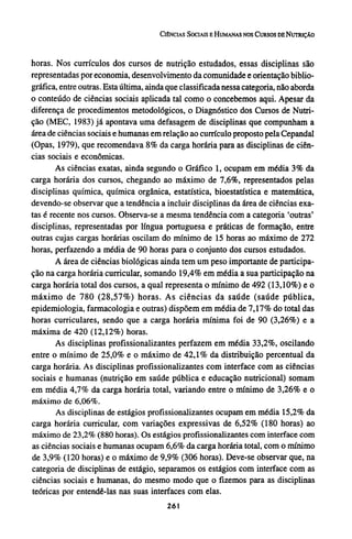 horas. Nos currículos dos cursos de nutrição estudados, essas disciplinas são
representadas por economia, desenvolvimento da comunidade e orientação biblio-
gráfica, entre outras. Esta última, ainda que classificada nessa categoria, não aborda
o conteúdo de ciências sociais aplicada tal como o concebemos aqui. Apesar da
diferença de procedimentos metodológicos, o Diagnóstico dos Cursos de Nutri-
ção (MEC, 1983) já apontava uma defasagem de disciplinas que compunham a
área de ciências sociais e humanas em relação ao currículo proposto pela Cepandal
(Opas, 1979), que recomendava 8% da carga horária para as disciplinas de ciên-
cias sociais e econômicas.
As ciências exatas, ainda segundo o Gráfico 1, ocupam em média 3 % da
carga horária dos cursos, chegando ao máximo de 7,6%, representados pelas
disciplinas química, química orgânica, estatística, bioestatística e matemática,
devendo-se observar que a tendência a incluir disciplinas da área de ciências exa-
tas é recente nos cursos. Observa-se a mesma tendência com a categoria 'outras'
disciplinas, representadas por língua portuguesa e práticas de formação, entre
outras cujas cargas horárias oscilam do mínimo de 15 horas ao máximo de 272
horas, perfazendo a média de 90 horas para o conjunto dos cursos estudados.
A área de ciências biológicas ainda tem um peso importante de participa-
ção na carga horária curricular, somando 19,4% em média a sua participação na
carga horária total dos cursos, a qual representa o mínimo de 492 (13,10%) e o
máximo de 780 (28,57%) horas. As ciências da saúde (saúde pública,
epidemiologia, farmacologia e outras) dispõem em média de 7,17% do total das
horas curriculares, sendo que a carga horária mínima foi de 90 (3,26%) e a
máxima de 420 (12,12%) horas.
As disciplinas profissionalizantes perfazem em média 33,2%, oscilando
entre o mínimo de 25,0% e o máximo de 4 2 , 1 % da distribuição percentual da
carga horária. As disciplinas profissionalizantes com interface com as ciências
sociais e humanas (nutrição em saúde pública e educação nutricional) somam
em média 4,7% da carga horária total, variando entre o mínimo de 3,26% e o
máximo de 6,06%.
As disciplinas de estágios profissionalizantes ocupam em média 15,2% da
carga horária curricular, com variações expressivas de 6,52% (180 horas) ao
máximo de 23,2% (880 horas). Os estágios profissionalizantes com interface com
as ciências sociais e humanas ocupam 6,6% da carga horária total, com o mínimo
de 3,9% (120 horas) e o máximo de 9,9% (306 horas). Deve-se observar que, na
categoria de disciplinas de estágio, separamos os estágios com interface com as
ciências sociais e humanas, do mesmo modo que o fizemos para as disciplinas
teóricas por entendê-las nas suas interfaces com elas.
 