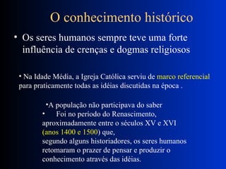       O conhecimento histórico  Os seres humanos sempre teve uma forte influência de crenças e dogmas religiosos  Na Idade Média, a Igreja Católica serviu de  marco referencial   para praticamente todas as idéias discutidas na época .  A população não participava do saber         Foi no período do Renascimento, aproximadamente entre o séculos XV e XVI  (anos 1400 e 1500 ) que,  segundo alguns historiadores, os seres humanos retomaram o prazer de pensar e produzir o conhecimento através das idéias.  