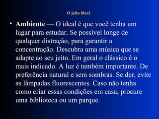 O jeito ideal   Ambiente  — O ideal é que você tenha um lugar para estudar. Se possível longe de qualquer distração, para garantir a concentração. Descubra uma música que se adapte ao seu jeito. Em geral o clássico é o mais indicado. A luz é também importante. De preferência natural e sem sombras. Se der, evite as lâmpadas fluorescentes. Caso não tenha como criar essas condições em casa, procure uma biblioteca ou um parque. 