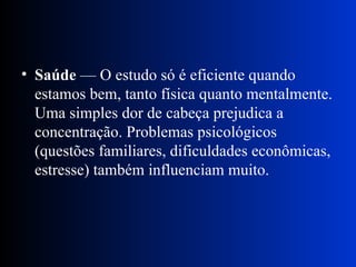 Saúde  — O estudo só é eficiente quando estamos bem, tanto física quanto mentalmente. Uma simples dor de cabeça prejudica a concentração. Problemas psicológicos (questões familiares, dificuldades econômicas, estresse) também influenciam muito. 