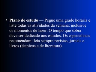 Plano de estudo  — Pegue uma grade horária e liste todas as atividades da semana, inclusive os momentos de lazer. O tempo que sobra deve ser dedicado aos estudos. Os especialistas recomendam: leia sempre revistas, jornais e livros (técnicos e de literatura). 
