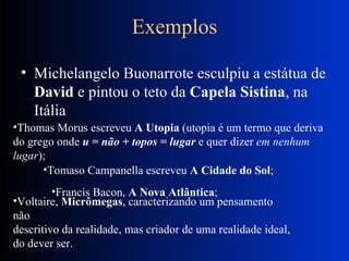 Exemplos Michelangelo Buonarrote esculpiu a estátua de  David  e pintou o teto da  Capela Sistina , na Itália  Thomas Morus escreveu  A Utopia  (utopia é um termo que deriva do grego onde  u = não + topos = lugar  e quer dizer  em nenhum lugar );  Tomaso Campanella escreveu  A Cidade do Sol ;  Francis Bacon,  A Nova Atlântica ;  Voltaire,  Micrômegas , caracterizando um pensamento não  descritivo da realidade, mas criador de uma realidade ideal,  do dever ser.  