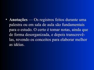 Anotações  — Os registros feitos durante uma palestra ou em sala de aula são fundamentais para o estudo. O certo é tomar notas, ainda que de forma desorganizada, e depois transcrevê-las, revendo os conceitos para elaborar melhor as idéias.  