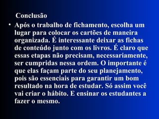 Conclusão   Após o trabalho de fichamento, escolha um lugar para colocar os cartões de maneira organizada. É interessante deixar as fichas de conteúdo junto com os livros. É claro que essas etapas não precisam, necessariamente, ser cumpridas nessa ordem. O importante é que elas façam parte do seu planejamento, pois são essenciais para garantir um bom resultado na hora de estudar. Só assim você vai criar o hábito. E ensinar os estudantes a fazer o mesmo.   