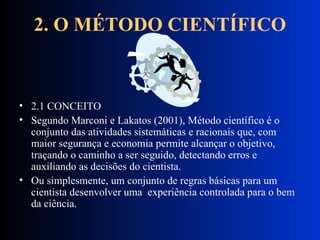 2. O MÉTODO CIENTÍFICO 2.1 CONCEITO Segundo Marconi e Lakatos (2001), Método científico é o conjunto das atividades sistemáticas e racionais que, com maior segurança e economia permite alcançar o objetivo, traçando o caminho a ser seguido, detectando erros e auxiliando as decisões do cientista.  Ou simplesmente, um conjunto de regras básicas para um cientista desenvolver uma  experiência controlada para o bem da ciência. 
