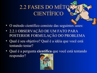 2.2 FASES DO MÉTODO CIENTÍFICO O método científico consiste das seguintes fases: 2.2.1 OBSERVAÇÃO DE UM FATO PARA POSTERIOR FORMULAÇÃO DO PROBLEMA Qual é seu objetivo? Qual é a idéia que você está tentando testar?  Qual é a pergunta  científica  que você está tentando responder?  