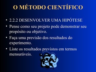 O MÉTODO CIENTÍFICO 2.2.2 DESENVOLVER UMA HIPÓTESE Pense como seu projeto pode demonstrar seu propósito ou objetivo.  Faça uma previsão dos resultados do experimento. Liste os resultados previstos em termos mensuráveis.  