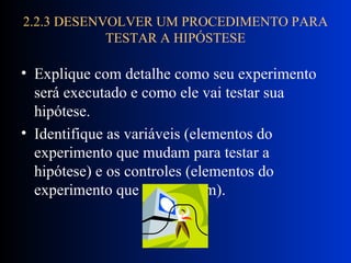 2.2.3 DESENVOLVER UM PROCEDIMENTO PARA TESTAR A HIPÓSTESE Explique com detalhe como seu experimento será executado e como ele vai testar sua hipótese.  Identifique as variáveis (elementos do experimento que mudam para testar a hipótese) e os controles (elementos do experimento que não mudam). 