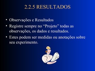 2.2.5 RESULTADOS Observações e Resultados Registre sempre no “Projeto” todas as observações, os dados e resultados. Estes podem ser medidas ou anotações sobre seu experimento. 