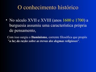 O conhecimento histórico No século XVII e XVIII (anos  1600 e 1700 ) a burguesia assumiu uma característica própria de pensamento,  Com isso surgiu o  Iluminismo , corrente filosófica que propôs " a luz da razão sobre as trevas dos dogmas religiosos ".  