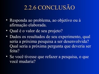 2.2.6 CONCLUSÃO Responda ao problema, ao objetivo ou à afirmação elaborada. Qual é o valor de seu projeto? Dados os resultados de seu experimento, qual seria a próxima pesquisa a ser desenvolvida? Qual seria a próxima pergunta que deveria ser feita?  Se você tivesse que refazer a pesquisa, o que você mudaria?  