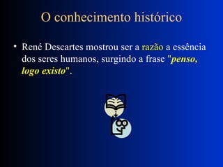 O conhecimento histórico René Descartes mostrou ser a  razão  a essência dos seres humanos, surgindo a frase  " penso, logo existo ".  