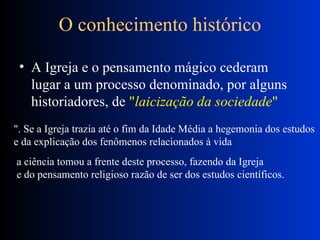 O conhecimento histórico A Igreja e o pensamento mágico cederam lugar a um processo denominado, por alguns historiadores, de  " laicização da sociedade "  ". Se a Igreja trazia até o fim da Idade Média a hegemonia dos estudos  e da explicação dos fenômenos relacionados à vida  a ciência tomou a frente deste processo, fazendo da Igreja  e do pensamento religioso razão de ser dos estudos científicos.  