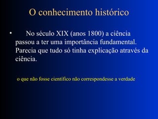 O conhecimento histórico       No século XIX (anos 1800) a ciência passou a ter uma importância fundamental. Parecia que tudo só tinha explicação através da ciência.  o que não fosse científico não correspondesse a verdade  