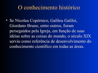 O conhecimento histórico Se Nicolau Copérnico, Galileu Galilei, Giordano Bruno, entre outros, foram perseguidos pela Igreja, em função de suas idéias sobre as coisas do mundo, o século XIX serviu como referência de desenvolvimento do conhecimento científico em todas as áreas.  