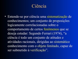 Ciência Entende-se por ciência uma  sistematização  de conhecimentos; um conjunto de proposições logicamente correlacionadas sobre o comportamento de certos  fenômenos  que se deseja estudar: Segundo Ferrari (1974), “a ciência é todo um conjunto de atitudes e atividades racionais, dirigidas ao  sistemático  conhecimento com o  objeto limitado , capaz de ser submetido à  verificação ”. 