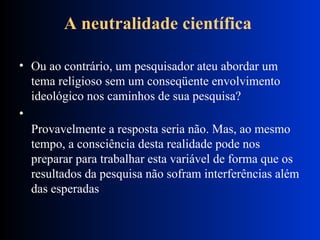 A neutralidade científica   Ou ao contrário, um pesquisador ateu abordar um tema religioso sem um conseqüente envolvimento ideológico nos caminhos de sua pesquisa?  Provavelmente a resposta seria não. Mas, ao mesmo tempo, a consciência desta realidade pode nos preparar para trabalhar esta variável de forma que os resultados da pesquisa não sofram interferências além das esperadas  