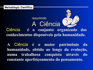 Ciência   é o conjunto organizado dos conhecimentos disponíveis pela humanidade. A  Ciência  é o maior patrimônio da humanidade, obtido ao longo da evolução, numa trabalhosa conquista através do constante aperfeiçoamento do pensamento. resumindo A  Ciência Metodologia Científica 