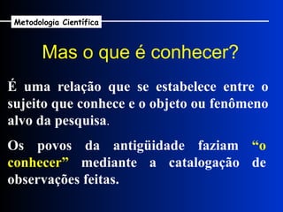 É uma relação que se estabelece entre o sujeito que conhece e o objeto ou fenômeno alvo da pesquisa . Os povos da antigüidade faziam  “o conhecer”  mediante a catalogação de observações feitas. Mas o que é conhecer?   Metodologia Científica 