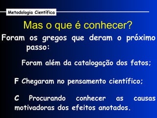 Foram os gregos que deram o próximo passo: Mas o que é conhecer?      Foram além da catalogação dos fatos;    Chegaram no pensamento científico;    Procurando conhecer as causas motivadoras dos efeitos anotados. Metodologia Científica 