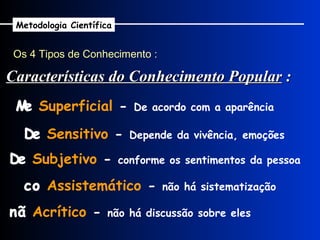 Os 4 Tipos de Conhecimento : Metodologia Científica    Superficial  -  De acordo com a aparência    Sensitivo  -  Depende da vivência, emoções    Subjetivo  -  conforme os sentimentos da pessoa    Assistemático  -  não há sistematização    Acrítico  -  não há discussão sobre eles Características do Conhecimento Popular  : 