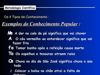 Os 4 Tipos de Conhecimento : Metodologia Científica    A dor no calo do pé significa que vai chover    O céu vermelho ao entardecer significa que vai fazer frio    Tomar banho após a refeição causa morte    Os espelhos e tesouras atraem raios    Chuva no dia de São José significa chuva o ano todo Exemplos do Conhecimento Popular  :    Colocar a bolsa no chão atrai a falta de dinheiro 