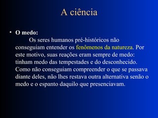 A ciência O medo:            Os seres humanos pré-históricos não conseguiam entender os  fenômenos da natureza . Por este motivo, suas reações eram sempre de medo: tinham medo das tempestades e do desconhecido. Como não conseguiam compreender o que se passava diante deles, não lhes restava outra alternativa senão o medo e o espanto daquilo que presenciavam.  