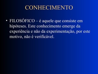 CONHECIMENTO FILOSÓFICO – é aquele que consiste em hipóteses. Este conhecimento emerge da experiência e não da experimentação, por este motivo, não é verificável. 