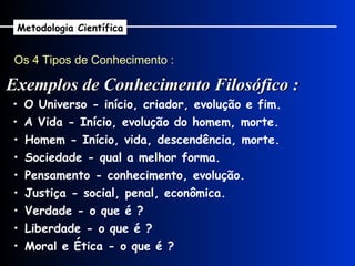 Os 4 Tipos de Conhecimento : Exemplos de Conhecimento Filosófico : Metodologia Científica •  O Universo - início, criador, evolução e fim. •  A Vida - Início, evolução do homem, morte. •  Homem - Início, vida, descendência, morte. •  Sociedade - qual a melhor forma. •  Pensamento - conhecimento, evolução. •  Justiça - social, penal, econômica. •  Verdade - o que é ? •  Liberdade - o que é ? •  Moral e Ética - o que é ? 